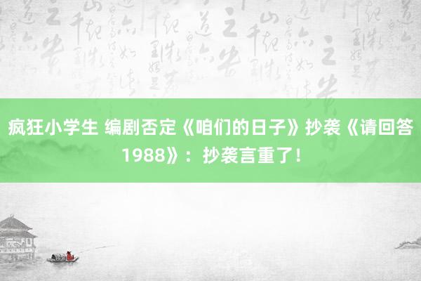 疯狂小学生 编剧否定《咱们的日子》抄袭《请回答1988》：抄袭言重了！