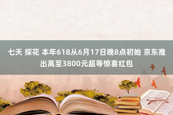 七天 探花 本年618从6月17日晚8点初始 京东推出高至3800元超等惊喜红包