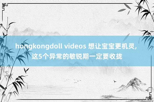 hongkongdoll videos 想让宝宝更机灵, 这5个异常的敏锐期一定要收拢