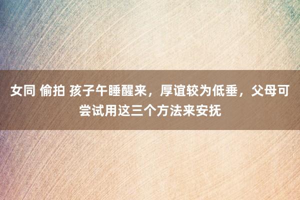 女同 偷拍 孩子午睡醒来，厚谊较为低垂，父母可尝试用这三个方法来安抚