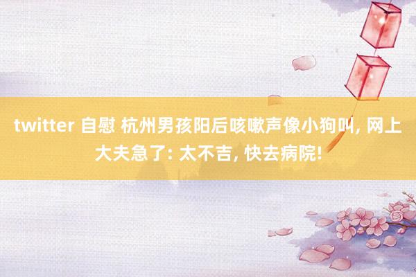 twitter 自慰 杭州男孩阳后咳嗽声像小狗叫， 网上大夫急了: 太不吉， 快去病院!