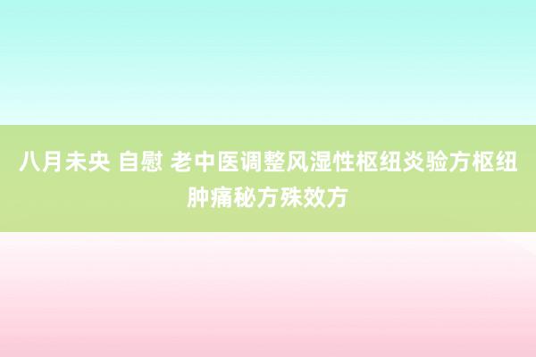 八月未央 自慰 老中医调整风湿性枢纽炎验方枢纽肿痛秘方殊效方