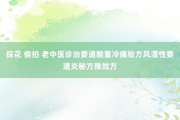 探花 偷拍 老中医诊治要道酸重冷痛验方风湿性要道炎秘方殊效方