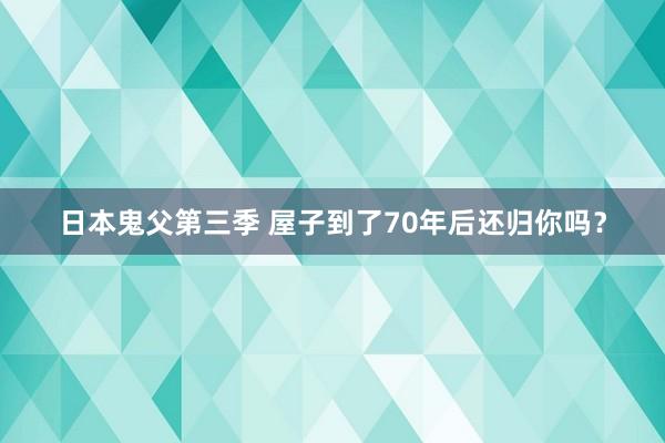 日本鬼父第三季 屋子到了70年后还归你吗？