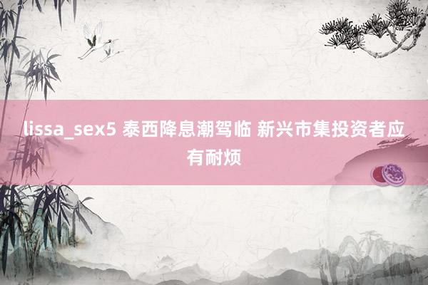 lissa_sex5 泰西降息潮驾临 新兴市集投资者应有耐烦