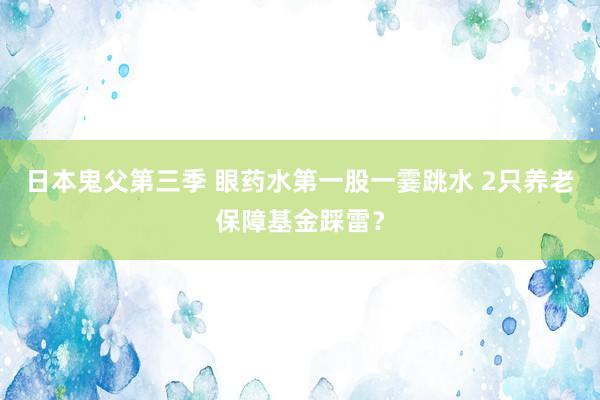 日本鬼父第三季 眼药水第一股一霎跳水 2只养老保障基金踩雷？