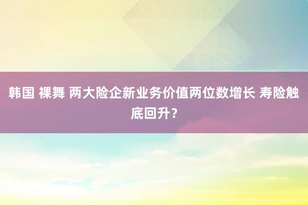 韩国 裸舞 两大险企新业务价值两位数增长 寿险触底回升？