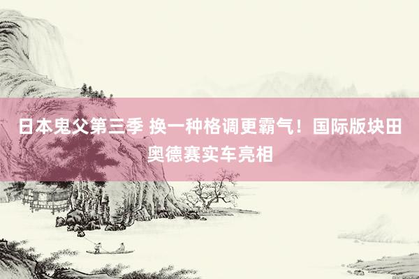 日本鬼父第三季 换一种格调更霸气！国际版块田奥德赛实车亮相