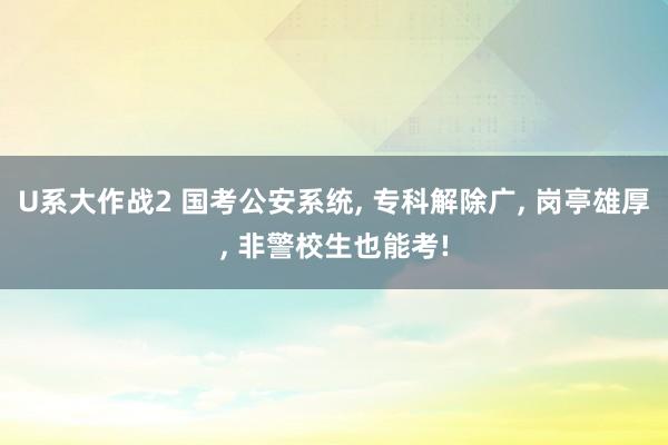 U系大作战2 国考公安系统， 专科解除广， 岗亭雄厚， 非警校生也能考!