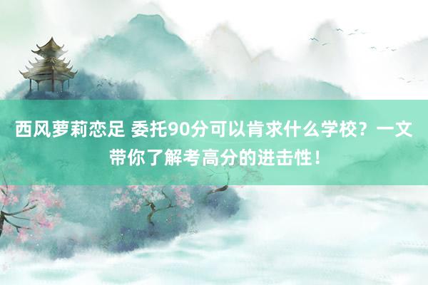 西风萝莉恋足 委托90分可以肯求什么学校？一文带你了解考高分的进击性！