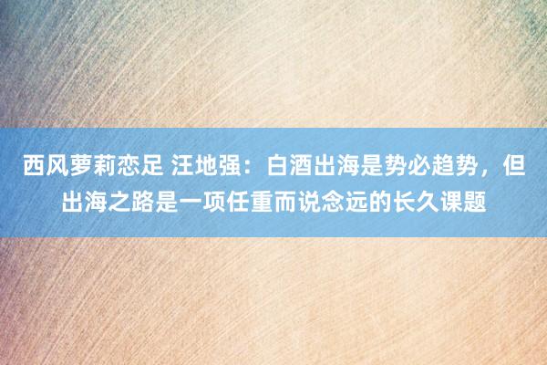 西风萝莉恋足 汪地强：白酒出海是势必趋势，但出海之路是一项任重而说念远的长久课题