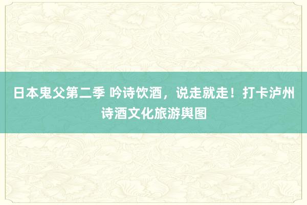 日本鬼父第二季 吟诗饮酒，说走就走！打卡泸州诗酒文化旅游舆图