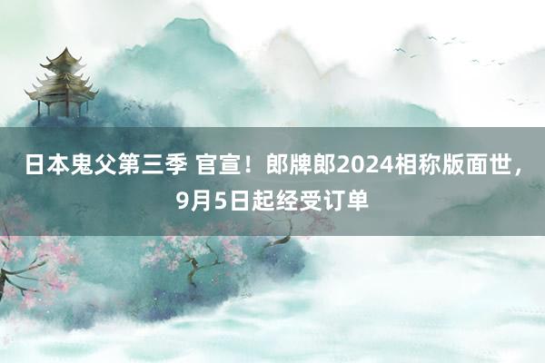 日本鬼父第三季 官宣！郎牌郎2024相称版面世，9月5日起经受订单