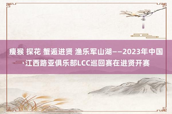 瘦猴 探花 蟹逅进贤 渔乐军山湖——2023年中国·江西路亚俱乐部LCC巡回赛在进贤开赛