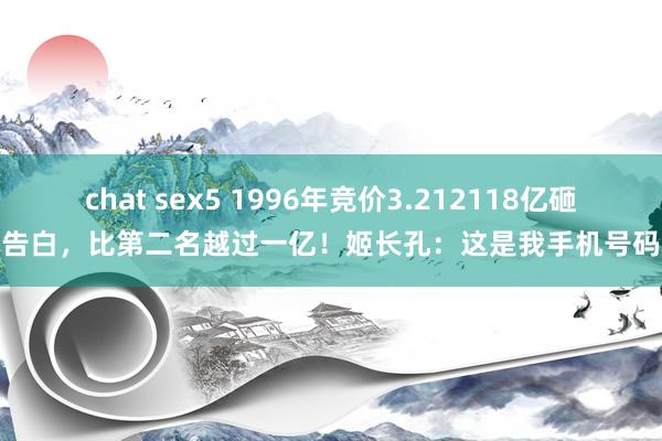 chat sex5 1996年竞价3.212118亿砸告白，比第二名越过一亿！姬长孔：这是我手机号码