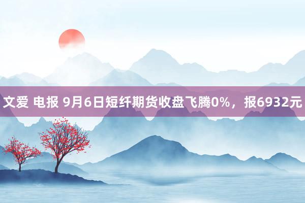 文爱 电报 9月6日短纤期货收盘飞腾0%，报6932元