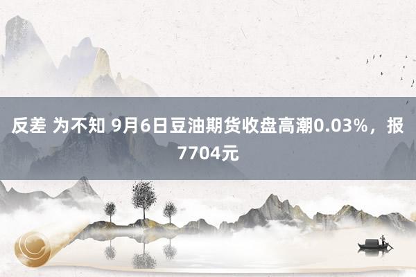 反差 为不知 9月6日豆油期货收盘高潮0.03%，报7704元