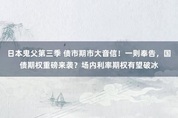 日本鬼父第三季 债市期市大音信！一则奉告，国债期权重磅来袭？场内利率期权有望破冰