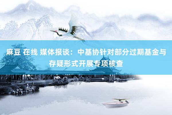 麻豆 在线 媒体报谈：中基协针对部分过期基金与存疑形式开展专项核查