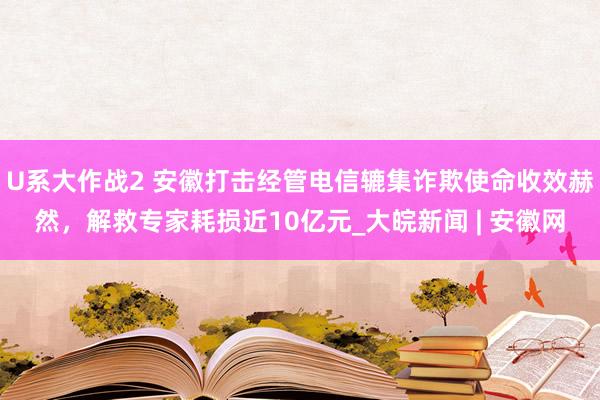 U系大作战2 安徽打击经管电信辘集诈欺使命收效赫然，解救专家耗损近10亿元_大皖新闻 | 安徽网