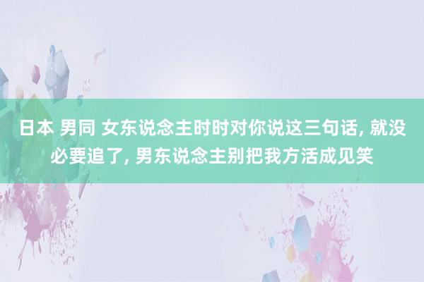 日本 男同 女东说念主时时对你说这三句话， 就没必要追了， 男东说念主别把我方活成见笑