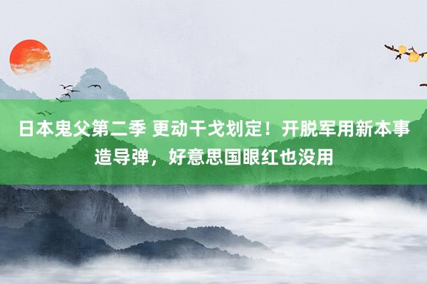 日本鬼父第二季 更动干戈划定！开脱军用新本事造导弹，好意思国眼红也没用