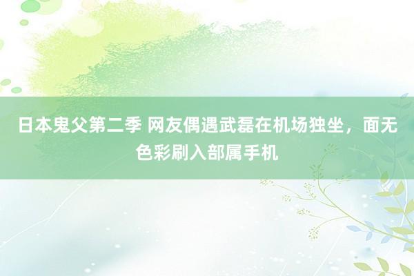 日本鬼父第二季 网友偶遇武磊在机场独坐，面无色彩刷入部属手机