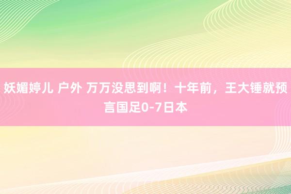 妖媚婷儿 户外 万万没思到啊！十年前，王大锤就预言国足0-7日本