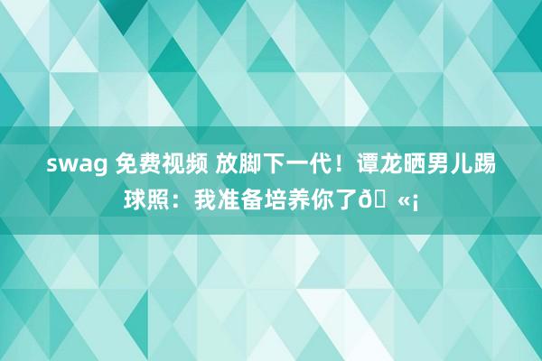 swag 免费视频 放脚下一代！谭龙晒男儿踢球照：我准备培养你了🫡