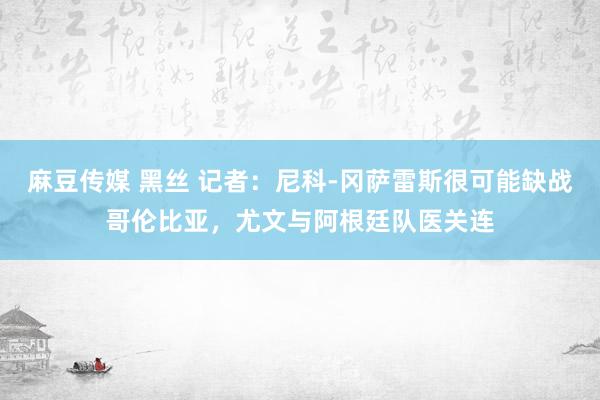 麻豆传媒 黑丝 记者：尼科-冈萨雷斯很可能缺战哥伦比亚，尤文与阿根廷队医关连