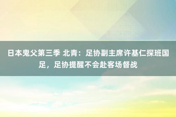 日本鬼父第三季 北青：足协副主席许基仁探班国足，足协提醒不会赴客场督战