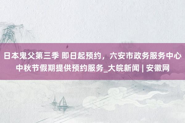 日本鬼父第三季 ﻿即日起预约，六安市政务服务中心中秋节假期提供预约服务_大皖新闻 | 安徽网