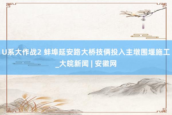 U系大作战2 蚌埠延安路大桥技俩投入主墩围堰施工_大皖新闻 | 安徽网