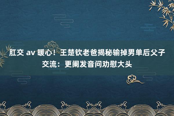 肛交 av 暖心！王楚钦老爸揭秘输掉男单后父子交流：更阑发音问劝慰大头