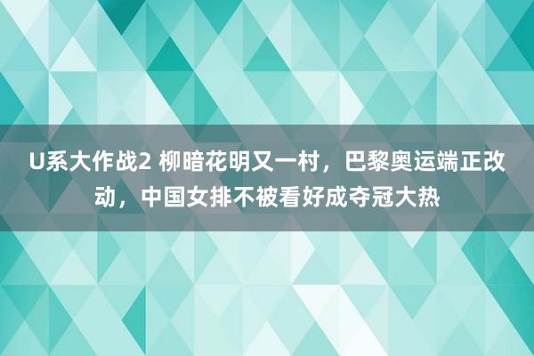 U系大作战2 柳暗花明又一村，巴黎奥运端正改动，中国女排不被看好成夺冠大热