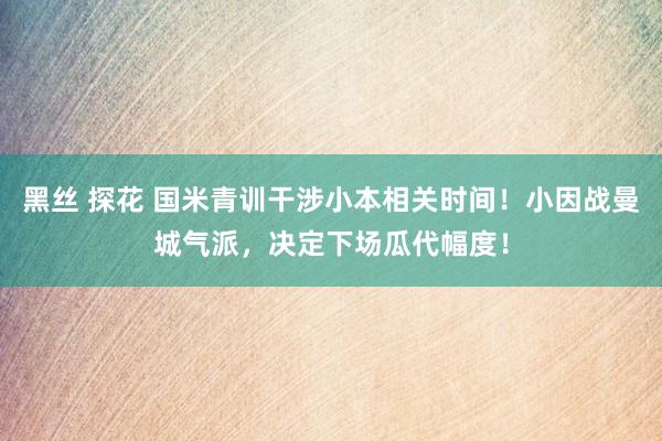 黑丝 探花 国米青训干涉小本相关时间！小因战曼城气派，决定下场瓜代幅度！