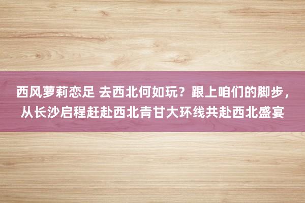 西风萝莉恋足 去西北何如玩？跟上咱们的脚步，从长沙启程赶赴西北青甘大环线共赴西北盛宴