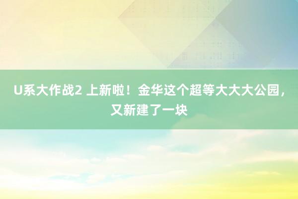 U系大作战2 上新啦！金华这个超等大大大公园，又新建了一块