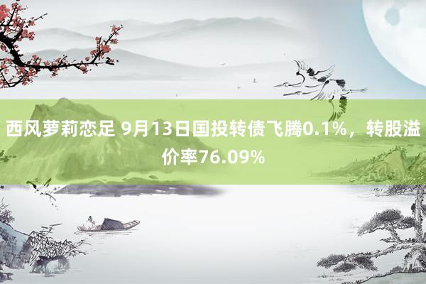 西风萝莉恋足 9月13日国投转债飞腾0.1%，转股溢价率76.09%