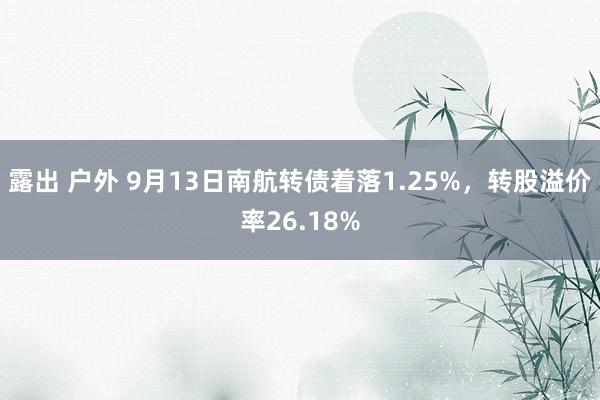 露出 户外 9月13日南航转债着落1.25%，转股溢价率26.18%