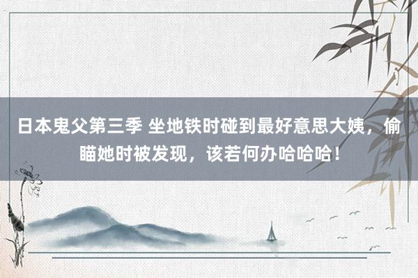 日本鬼父第三季 坐地铁时碰到最好意思大姨，偷瞄她时被发现，该若何办哈哈哈！