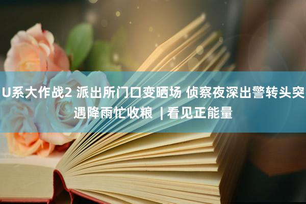 U系大作战2 派出所门口变晒场 侦察夜深出警转头突遇降雨忙收粮  | 看见正能量