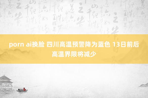 porn ai换脸 四川高温预警降为蓝色 13日前后高温界限将减少