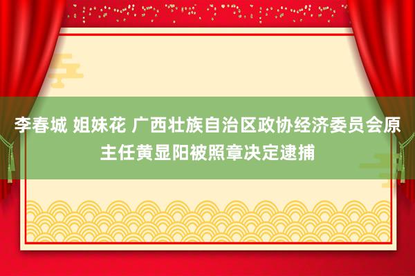 李春城 姐妹花 广西壮族自治区政协经济委员会原主任黄显阳被照章决定逮捕