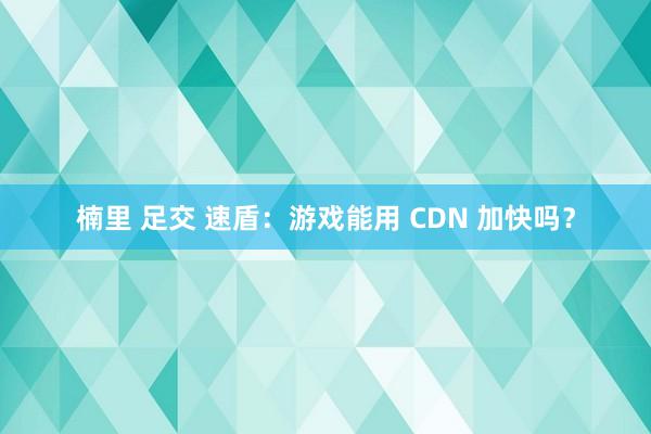 楠里 足交 速盾：游戏能用 CDN 加快吗？