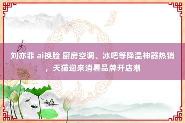 刘亦菲 ai换脸 厨房空调、冰吧等降温神器热销，天猫迎来消暑品牌开店潮