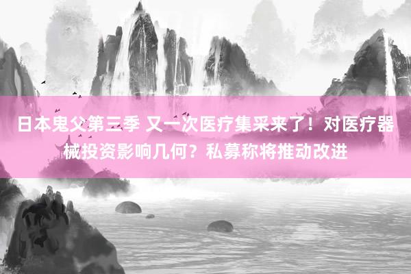 日本鬼父第三季 又一次医疗集采来了！对医疗器械投资影响几何？私募称将推动改进