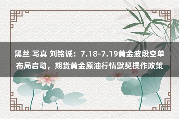 黑丝 写真 刘铭诚：7.18-7.19黄金波段空单布局启动，期货黄金原油行情默契操作政策