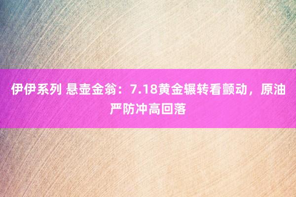 伊伊系列 悬壶金翁：7.18黄金辗转看颤动，原油严防冲高回落