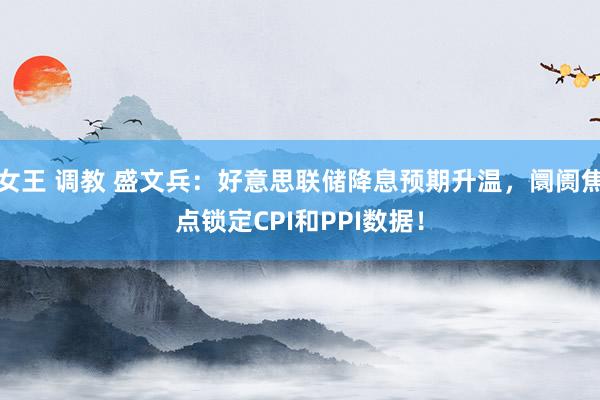 女王 调教 盛文兵：好意思联储降息预期升温，阛阓焦点锁定CPI和PPI数据！